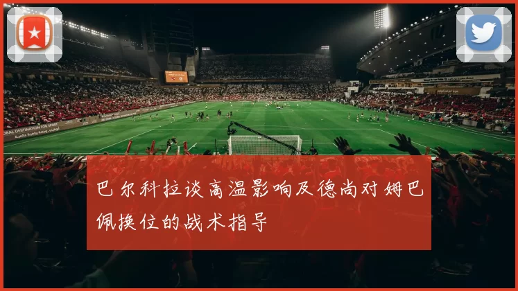 巴尔科拉谈高温影响及德尚对姆巴佩换位的战术指导