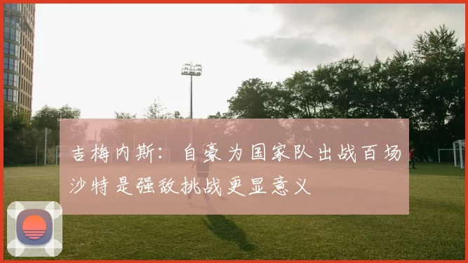 吉梅内斯：自豪为国家队出战百场沙特是强敌挑战更显意义